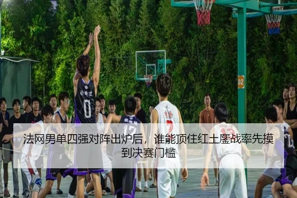 法网男单四强对阵出炉后，谁能顶住红土鏖战率先摸到决赛门槛