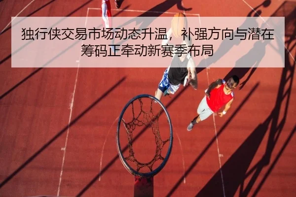 独行侠交易市场动态升温，补强方向与潜在筹码正牵动新赛季布局